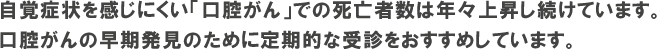 自覚症状を感じにくい「口腔がん」での死亡者数は年々上昇し続けています。 口腔がんの早期発見のために定期的な受診をおすすめしています。